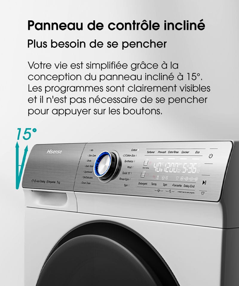 Panneau de contrôle incliné. Plus besoin de se pencher. Votre vie est simplifiée grâce à la conception du panneau incliné à 15°.  Les programmes sont clairement visibles et il n'est pas nécessaire de se pencher pour appuyer sur les boutons.